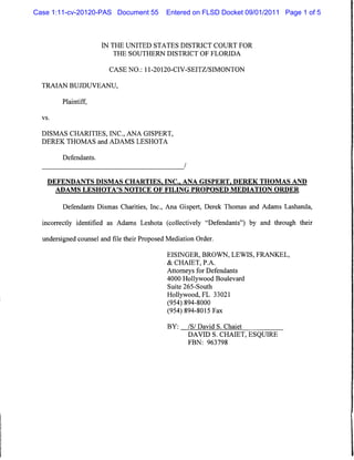 Case 1:11-cv-20120-PAS Document 55           Entered on FLSD Docket 09/01/2011 Page 1 of 5



                       IN THE UNITED STATES DISTRICT COURT FOR
                          THE SOUTHERN DISTRICT OF FLORIDA


                         CASE NO.: 11-20120-CIV-SEITZ/SIMONTON


  TRAIAN BUJDUVEANU,

         Plaintiff,

  vs.



  DISMAS CHARITIES, INC., ANA GISPERT,
  DEREK THOMAS and ADAMS LESHOTA


         Defendants.
                                                    /


    DEFENDANTS DISMAS CHARTIES. INC.. ANA GISPERT, DEREK THOMAS AND
        ADAMS LESHOTA'S NOTICE OF FILING PROPOSED MEDIATION ORDER


         Defendants Dismas Charities, Inc., Ana Gispert, Derek Thomas and Adams Lashanda,

  incorrectly identified as Adams Leshota (collectively "Defendants") by and through their

  undersigned counsel and file their Proposed Mediation Order.

                                             EISINGER, BROWN, LEWIS, FRANKEL,
                                             & CHAIET, P.A.
                                             Attorneys for Defendants
                                             4000 Hollywood Boulevard
                                              Suite 265-South
                                             Hollywood, FL 33021
                                             (954) 894-8000
                                             (954) 894-8015 Fax

                                              BY:       /S/ David S. Chaiet
                                                        DAVID S. CHAIET, ESQUIRE
                                                        FBN: 963798
 