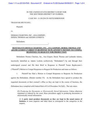 Case 1:11-cv-20120-PAS Document 57            Entered on FLSD Docket 09/09/2011 Page 1 of 4



                       IN THE UNITED STATES DISTRICT COURT FOR
                           THE SOUTHERN DISTRICT OF FLORIDA

                         CASE NO.: 11-20120-CIV-SEITZ/SIMONTON

  TRAIAN BUJDUVEANU,

         Plaintiff,

  vs.

  DISMAS CHARITIES, INC., ANA GISPERT,
  DEREK THOMAS and ADAMS LESHOTA

        Defendants.
  _________________________________________/

   DEFENDANTS DISMAS CHARTIES, INC., ANA GISPERT, DEREK THOMAS AND
  ADAMS LESHOTA’S BRIEF IN RESPONSE TO PLAINTIFF’S MOTION TO COMPEL
               RESPONSES TO REQUEST FOR PRODUCTION

         Defendants Dismas Charities, Inc., Ana Gispert, Derek Thomas and Lashanda Adams,

  incorrectly identified as Adams Leshota (collectively “Defendants”) by and through their

  undersigned counsel and file their Brief in Response to Plaintiff Traian Bujduveanu’s

  (“Plaintiff”) Motion to Compel Responses to Request for Production and states as follows:

         1.      Plaintiff has filed a Motion to Compel Responses to Requests for Production

  against the Defendants. (Docket number 53). As the Defendants have agreed to produce the

  requested documents at their counsel’s office as they are kept in the course of business, the

  Defendants have complied with Federal Rule of Civil Procedure 34 (2)(E). The rule states:

          (E) Producing the Documents or Electronically Stored Information. Unless otherwise
          stipulated or ordered by the court, these procedures apply to producing documents or
          electronically stored information:
              (i) A party must produce documents as they are kept in the usual course of
              business or must organize and label them to correspond to the categories in the
              request;
 