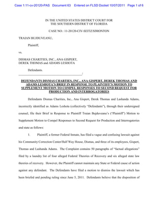 Case 1:11-cv-20120-PAS Document 63             Entered on FLSD Docket 10/07/2011 Page 1 of 6



                          IN THE UNITED STATES DISTRICT COURT FOR
                              THE SOUTHERN DISTRICT OF FLORIDA

                           CASE NO.: 11-20120-CIV-SEITZ/SIMONTON

  TRAIAN BUJDUVEANU,

         Plaintiff,

  vs.

  DISMAS CHARITIES, INC., ANA GISPERT,
  DEREK THOMAS and ADAMS LESHOTA

        Defendants.
  _________________________________________/

    DEFENDANTS DISMAS CHARTIES, INC., ANA GISPERT, DEREK THOMAS AND
      ADAMS LESHOTA’S BRIEF IN RESPONSE TO PLAINTIFF’S MOTION TO
    SUPPLEMENT MOTION TO COMPEL RESPONSES TO SECOND REQUEST FOR
                  PRODUCTION AND INTERROGATORIES

         Defendants Dismas Charities, Inc., Ana Gispert, Derek Thomas and Lashanda Adams,

  incorrectly identified as Adams Leshota (collectively “Defendants”), through their undersigned

  counsel, file their Brief in Response to Plaintiff Traian Bujduveanu’s (“Plaintiff”) Motion to

  Supplement Motion to Compel Responses to Second Request for Production and Interrogatories

  and state as follows:

         1.      Plaintiff, a former Federal Inmate, has filed a vague and confusing lawsuit against

  his Community Correction Center/Half Way House, Dismas, and three of its employees, Gispert,

  Thomas and Lashanda Adams. The Complaint contains 50 paragraphs of “factual allegations”

  filed by a laundry list of four alleged Federal Theories of Recovery and six alleged state law

  theories of recovery. However, the Plaintiff cannot maintain any State or Federal cause of action

  against any defendant. The Defendants have filed a motion to dismiss the lawsuit which has

  been briefed and pending ruling since June 5, 2011. Defendants believe that the disposition of
 