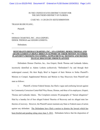 Case 1:11-cv-20120-PAS Document 67 Entered on FLSD Docket 10/24/2011 Page 1 of 6



                       IN THE UNITED STATES DISTRICT COURT FOR
                           THE SOUTHERN DISTRICT OF FLORIDA

                          CASE NO.: 11-20120-CIV-SEITZ/SIMONTON

  TRAIAN BUJDUVEANU,

         Plaintiff,

  vs.

  DISMAS CHARITIES, INC., ANA GISPERT,
  DEREK THOMAS and ADAMS LESHOTA

        Defendants.
  _________________________________________/

   DEFENDANTS DISMAS CHARTIES, INC., ANA GISPERT, DEREK THOMAS AND
  ADAMS LESHOTA’S REPLY BRIEF IN SUPPORT OF THEIR MOTION TO STRIKE
  PLAINTIFF’S MOTIONS TO COMPEL, SUPPLEMENTAL MOTIONS AND MOTION
                  TO STAY DISCOVERY FROM PLAINTIFF

         Defendants Dismas Charities, Inc., Ana Gispert, Derek Thomas and Lashanda Adams,

  incorrectly identified as Adams Leshota (collectively “Defendants”) by and through their

  undersigned counsel, file their Reply Brief in Support of their Motion to Strike Plaintiff’s

  Motions to Compel, Supplemental Motions and Motion to Stay Discovery from Plaintiff and

  state as follows:

         1.      Plaintiff, a former Federal Inmate, has filed a vague and confusing lawsuit against

  his Community Correction Center/Half Way House, Dismas, and three of its employees, Gispert,

  Thomas and Lashanda Adams. The Complaint contains 50 paragraphs of “factual allegations”

  filed by a laundry list of four alleged Federal Theories of Recovery and six alleged state law

  theories of recovery. However, the Plaintiff cannot maintain any State or Federal cause of action

  against any defendant. The Defendants have filed a motion to dismiss the lawsuit which has

  been briefed and pending ruling since June 5, 2011. Defendants believe that the disposition of
 