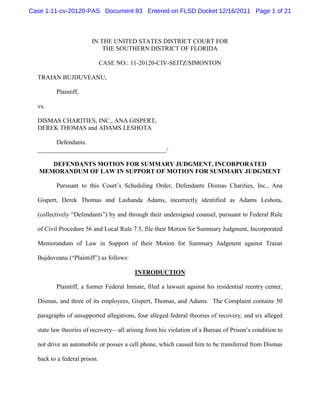 Case 1:11-cv-20120-PAS Document 83 Entered on FLSD Docket 12/16/2011 Page 1 of 21



                        IN THE UNITED STATES DISTRICT COURT FOR
                            THE SOUTHERN DISTRICT OF FLORIDA

                              CASE NO.: 11-20120-CIV-SEITZ/SIMONTON

  TRAIAN BUJDUVEANU,

         Plaintiff,

  vs.

  DISMAS CHARITIES, INC., ANA GISPERT,
  DEREK THOMAS and ADAMS LESHOTA

        Defendants.
  _________________________________________/

      DEFENDANTS MOTION FOR SUMMARY JUDGMENT, INCORPORATED
   MEMORANDUM OF LAW IN SUPPORT OF MOTION FOR SUMMARY JUDGMENT

         Pursuant to this Court’s Scheduling Order, Defendants Dismas Charities, Inc., Ana

  Gispert, Derek Thomas and Lashanda Adams, incorrectly identified as Adams Leshota,

  (collectively “Defendants”) by and through their undersigned counsel, pursuant to Federal Rule

  of Civil Procedure 56 and Local Rule 7.5, file their Motion for Summary Judgment, Incorporated

  Memorandum of Law in Support of their Motion for Summary Judgment against Traian

  Bujduveanu (“Plaintiff”) as follows:

                                         INTRODUCTION

         Plaintiff, a former Federal Inmate, filed a lawsuit against his residential reentry center,

  Dismas, and three of its employees, Gispert, Thomas, and Adams. The Complaint contains 50

  paragraphs of unsupported allegations, four alleged federal theories of recovery, and six alleged

  state law theories of recovery—all arising from his violation of a Bureau of Prison’s condition to

  not drive an automobile or posses a cell phone, which caused him to be transferred from Dismas

  back to a federal prison.
 