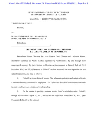 Case 1:11-cv-20120-PAS Document 78 Entered on FLSD Docket 12/06/2011 Page 1 of 6



                        IN THE UNITED STATES DISTRICT COURT FOR
                            THE SOUTHERN DISTRICT OF FLORIDA

                          CASE NO.: 11-20120-CIV-SEITZ/SIMONTON

  TRAIAN BUJDUVEANU,

         Plaintiff,

  vs.

  DISMAS CHARITIES, INC., ANA GISPERT,
  DEREK THOMAS and ADAMS LESHOTA

        Defendants.
  _________________________________________/

                      DEFENDANTS MOTION TO DISMISS ACTION FOR
                          FAILURE TO APPEAR AT DEPOSITIONS

         Defendants Dismas Charities, Inc., Ana Gispert, Derek Thomas and Lashanda Adams,

  incorrectly identified as Adams Leshota (collectively “Defendants”) by and through their

  undersigned counsel, file their Motion to Dismiss Action pursuant to Federal Rule of Civil

  Procedure 37(d) and 37(b)(2)(v) due to Plaintiff’s refusal to attend his own deposition on two

  separate occasions, and state as follows:

         1.      Plaintiff, a former Federal Inmate, filed a lawsuit against the defendants which is

  a residential reentry center and its employees. The Defendants have filed a motion to dismiss the

  lawsuit which has been briefed and pending ruling.

         2.      As the motion is pending, pursuant to this Court’s scheduling order, Plaintiff,

  through notice dated August 24, 2011, was set for his deposition on October 10, 2011. (See

  Composite Exhibit 1 to this Motion)
 