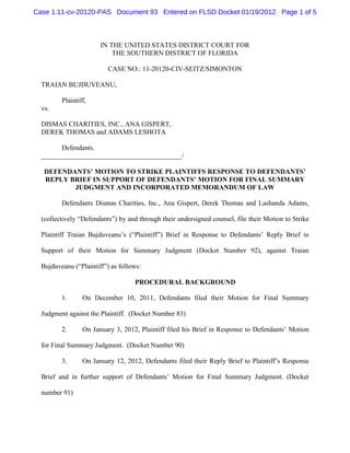 Case 1:11-cv-20120-PAS Document 93 Entered on FLSD Docket 01/19/2012 Page 1 of 5



                       IN THE UNITED STATES DISTRICT COURT FOR
                           THE SOUTHERN DISTRICT OF FLORIDA

                          CASE NO.: 11-20120-CIV-SEITZ/SIMONTON

  TRAIAN BUJDUVEANU,

         Plaintiff,
  vs.

  DISMAS CHARITIES, INC., ANA GISPERT,
  DEREK THOMAS and ADAMS LESHOTA

        Defendants.
  _________________________________________/

   DEFENDANTS’ MOTION TO STRIKE PLAINTIFFS RESPONSE TO DEFENDANTS’
   REPLY BRIEF IN SUPPORT OF DEFENDANTS’ MOTION FOR FINAL SUMMARY
          JUDGMENT AND INCORPORATED MEMORANDUM OF LAW

         Defendants Dismas Charities, Inc., Ana Gispert, Derek Thomas and Lashanda Adams,

  (collectively “Defendants”) by and through their undersigned counsel, file their Motion to Strike

  Plaintiff Traian Bujduveanu’s (“Plaintiff”) Brief in Response to Defendants’ Reply Brief in

  Support of their Motion for Summary Judgment (Docket Number 92), against Traian

  Bujduveanu (“Plaintiff”) as follows:

                                    PROCEDURAL BACKGROUND

         1.      On December 10, 2011, Defendants filed their Motion for Final Summary

  Judgment against the Plaintiff. (Docket Number 83)

         2.      On January 3, 2012, Plaintiff filed his Brief in Response to Defendants’ Motion

  for Final Summary Judgment. (Docket Number 90)

         3.      On January 12, 2012, Defendants filed their Reply Brief to Plaintiff’s Response

  Brief and in further support of Defendants’ Motion for Final Summary Judgment. (Docket

  number 91)
 