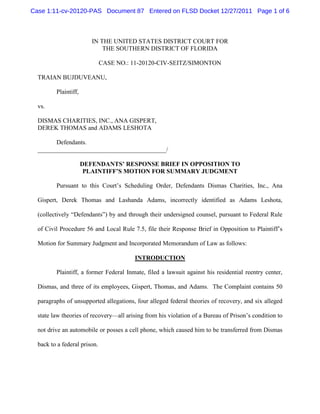Case 1:11-cv-20120-PAS Document 87 Entered on FLSD Docket 12/27/2011 Page 1 of 6



                         IN THE UNITED STATES DISTRICT COURT FOR
                             THE SOUTHERN DISTRICT OF FLORIDA

                              CASE NO.: 11-20120-CIV-SEITZ/SIMONTON

  TRAIAN BUJDUVEANU,

         Plaintiff,

  vs.

  DISMAS CHARITIES, INC., ANA GISPERT,
  DEREK THOMAS and ADAMS LESHOTA

        Defendants.
  _________________________________________/

                      DEFENDANTS’ RESPONSE BRIEF IN OPPOSITION TO
                       PLAINTIFF’S MOTION FOR SUMMARY JUDGMENT

         Pursuant to this Court’s Scheduling Order, Defendants Dismas Charities, Inc., Ana

  Gispert, Derek Thomas and Lashanda Adams, incorrectly identified as Adams Leshota,

  (collectively “Defendants”) by and through their undersigned counsel, pursuant to Federal Rule

  of Civil Procedure 56 and Local Rule 7.5, file their Response Brief in Opposition to Plaintiff’s

  Motion for Summary Judgment and Incorporated Memorandum of Law as follows:

                                        INTRODUCTION

         Plaintiff, a former Federal Inmate, filed a lawsuit against his residential reentry center,

  Dismas, and three of its employees, Gispert, Thomas, and Adams. The Complaint contains 50

  paragraphs of unsupported allegations, four alleged federal theories of recovery, and six alleged

  state law theories of recovery—all arising from his violation of a Bureau of Prison’s condition to

  not drive an automobile or posses a cell phone, which caused him to be transferred from Dismas

  back to a federal prison.
 