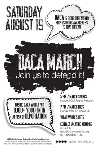 DACAisbeingthreatened
helpusbringawareness
tothatthreat!
latinomemphis.org
LosingDACAwouldput
8300+youthinTN
atriskofdeportation
BBBBBBB
BB
DACAMarchJoin us to defend it!
Saturday
August19
DACA / Deferred Action for Childhood Arrivals
allows eligible immigrant youth to receive a renewable
two-year work permit and to be exempt from deportation.
5pm /Marchstarts
National Civil Rights Museum
7pm /MarchENDs
Handy Park on Beale St.
Wearwhiteshirts
Contact@latinomemphis
Gina John
gina@latinomemphis.org
901.366.5882 x126
 