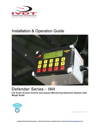 Installation & Operation Guide
Defender Series - IM4
Lift Truck Access Control and Impact Monitoring Detection System with
Weigh Scale
Version:Defender IM4 - 3 V3
Integrated Visual Data Technology Inc. 230 Creek Path Avenue, Oakville Ontario, Canada L6L 6T5 www.ivdtsolutions.com
 