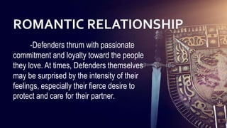 27
27
27
27
27
27
27
27
-Defenders thrum with passionate
commitment and loyalty toward the people
they love. At times, Defenders themselves
may be surprised by the intensity of their
feelings, especially their fierce desire to
protect and care for their partner.
ROMANTIC RELATIONSHIP
 