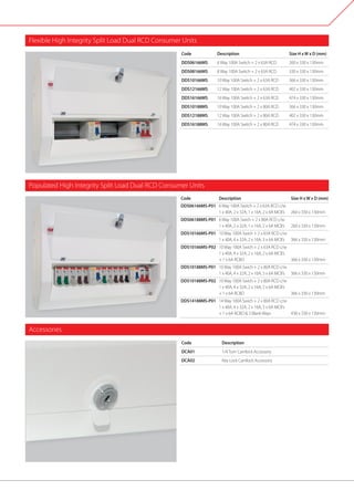 Flexible High Integrity Split Load Dual RCD Consumer Units
	 Code	 Description		 Size H xW x D (mm)
	 DDS06166MS 	 6 Way 100A Switch + 2 x 63A RCD	 260 x 330 x 130mm
	 DDS08166MS 	 8 Way 100A Switch + 2 x 63A RCD	 330 x 330 x 130mm
	 DDS10166MS 	 10 Way 100A Switch + 2 x 63A RCD	 366 x 330 x 130mm
	 DDS12166MS 	 12 Way 100A Switch + 2 x 63A RCD	 402 x 330 x 130mm
	 DDS16166MS 	 16 Way 100A Switch + 2 x 63A RCD	 474 x 330 x 130mm
	 DDS10188MS 	 10 Way 100A Switch + 2 x 80A RCD	 366 x 330 x 130mm
	 DDS12188MS 	 12 Way 100A Switch + 2 x 80A RCD	 402 x 330 x 130mm
	 DDS16188MS 	 16 Way 100A Switch + 2 x 80A RCD	 474 x 330 x 130mm
Populated High Integrity Split Load Dual RCD Consumer Units
	Code	 Description		 Size H xW x D (mm)
	DDS06166MS-P01 	 6 Way 100A Switch + 2 x 63A RCD c/w
		 1 x 40A, 2 x 32A, 1 x 16A, 2 x 6A MCB’s	 260 x 330 x 130mm
	DDS06188MS-P01 	 6 Way 100A Swich + 2 x 80A RCD c/w
		 1 x 40A, 2 x 32A, 1 x 16A, 2 x 6A MCB’s	 260 x 330 x 130mm
	DDS10166MS-P01 	 10 Way 100A Swich + 2 x 63A RCD c/w
		 1 x 40A, 4 x 32A, 2 x 16A, 3 x 6A MCB’s	 366 x 330 x 130mm
	DDS10166MS-P02	 10 Way 100A Swich + 2 x 63A RCD c/w
		 1 x 40A, 4 x 32A, 2 x 16A, 2 x 6A MCB’s
		 + 1 x 6A RCBO		 366 x 330 x 130mm
	DDS10188MS-P01 	 10 Way 100A Swich + 2 x 80A RCD c/w
		 1 x 40A, 4 x 32A, 2 x 16A, 3 x 6A MCB’s	 366 x 330 x 130mm
	DDS10188MS-P02 	 10 Way 100A Swich + 2 x 80A RCD c/w
		 1 x 40A, 4 x 32A, 2 x 16A, 2 x 6A MCB’s
		 + 1 x 6A RCBO 		 366 x 330 x 130mm
	DDS14188MS-P01 	 14 Way 100A Swich + 2 x 80A RCD c/w
		 1 x 40A, 4 x 32A, 2 x 16A, 3 x 6A MCB’s
		 + 1 x 6A RCBO & 3 Blank Ways		 438 x 330 x 130mm
	 Code	Description		
	DCA01	 1/4Turn Camlock Accessory
	DCA02	 Key Lock Camlock Accessory
Accessories
 