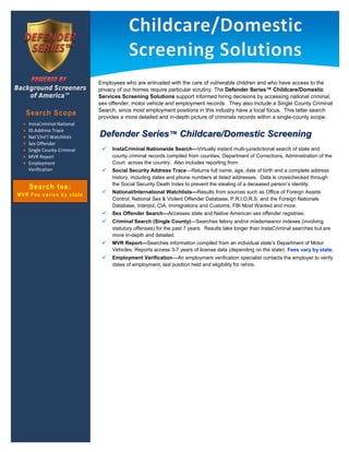 




                             Employees who are entrusted with the care of vulnerable children and who have access to the
                             privacy of our homes require particular scrutiny. The Defender Series™ Childcare/Domestic
                             Services Screening Solutions support informed hiring decisions by accessing national criminal,
                             sex offender, motor vehicle and employment records. They also include a Single County Criminal
                             Search, since most employment positions in this industry have a local focus. This latter search
    Search Scope             provides a more detailed and in-depth picture of criminals records within a single-county scope.
    InstaCriminal National
    SS Address Trace
    Nat’l/Int’l Watchlists   Defender Series™ Childcare/Domestic Screening
    Sex Offender
    Single County Criminal       InstaCriminal Nationwide Search—Virtually instant multi-jurisdictional search of state and
    MVR Report                    county criminal records compiled from counties, Department of Corrections, Administration of the
    Employment                    Court across the country. Also includes reporting from:
    Verification                 Social Security Address Trace—Returns full name, age, date of birth and a complete address
                                  history, including dates and phone numbers at listed addresses. Data is crosschecked through
                                  the Social Security Death Index to prevent the stealing of a deceased person’s identity.
    Search fee:
                                 National/International Watchlists—Results from sources such as Office of Foreign Assets
MVR Fee varies by state
                                  Control, National Sex & Violent Offender Database, P.R.I.O.R.S. and the Foreign Nationals
                                  Database, Interpol, CIA, Immigrations and Customs, FBI Most Wanted and more.
                                 Sex Offender Search—Accesses state and Native American sex offender registries.
                                 Criminal Search (Single County)—Searches felony and/or misdemeanor indexes (involving
                                  statutory offenses) for the past 7 years. Results take longer than InstaCriminal searches but are
                                  more in-depth and detailed.
                                 MVR Report—Searches information compiled from an individual state’s Department of Motor
                                  Vehicles. Reports access 3-7 years of license data (depending on the state). Fees vary by state.
                                 Employment Verification—An employment verification specialist contacts the employer to verify
                                  dates of employment, last position held and eligibility for rehire.
 