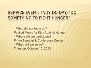SERVICE EVENT: INDY DO DAY/”DO
SOMETHING TO FIGHT HUNGER”
What did our team do?
Packed Meals for Kids Against Hunger
• Where did we participate?
Primo Banquet & Conference Center
• When did we serve?
Thursday October 10, 2013
•

 