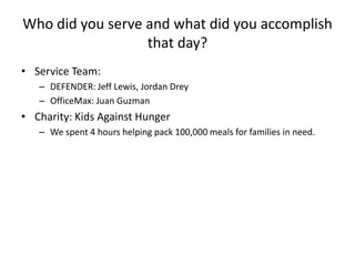Who did you serve and what did you accomplish
that day?
• Service Team:
– DEFENDER: Jeff Lewis, Jordan Drey
– OfficeMax: Juan Guzman

• Charity: Kids Against Hunger
– We spent 4 hours helping pack 100,000 meals for families in need.

 