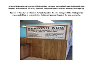 Respond Now uses donations to provide immediate assistance towards food, prescription medication
vouchers, rent/mortgage and utility payments, transportation vouchers and temporary housing stays.
Because of the nature of what they do, We believe that the prize money would be able to provide
much needed help to an organization that’s making such an impact in the local community.

 