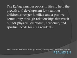 The Refuge pursues opportunities to help the
growth and development for healthier
children, stronger families, and a positive
community through relationships that reach
out for physical, emotional, academic, and
spiritual needs for area residents.

The Lord is a REFUGE for the oppressed, a stronghold in times of trouble.

 