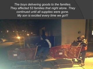 The boys delivering goods to the families.
They affected 53 families that night alone. They
continued until all supplies were gone.
My son is excited every time we go!!!

 