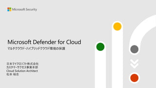Microsoft Defender for Cloud
マルチクラウド・ハイブリッドクラウド環境の保護
日本マイクロソフト株式会社
カスタマーサクセス事業本部
Cloud Solution Architect
松本 裕志
 