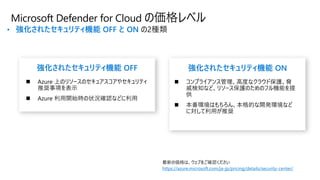 • 強化されたセキュリティ機能 OFF と ON の2種類
Microsoft Defender for Cloud の価格レベル
https://azure.microsoft.com/ja-jp/pricing/details/security-center/
強化されたセキュリティ機能 OFF 強化されたセキュリティ機能 ON
 