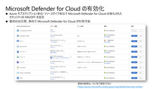 ◼ Azure サブスクリプション単位・リソースタイプ単位で Microsoft Defender for Cloud の強化された
セキュリティの ON/OFF を設定
◼ 最初の30日間、無料で Microsoft Defender for Cloud が利用可能
Microsoft Defender for Cloud の有効化
https://azure.microsoft.com/ja-jp/pricing/details/security-center/
 