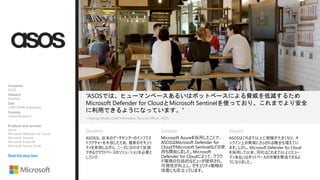 Situation: Solution: Impact:
“ASOSでは、ヒューマンベースあるいはボットベースによる脅威を低減するため
Microsoft Defender for CloudとMicrosoft Sentinelを使っており、これまでより安全
に利用できるようになっています。”
ASOSは、従来のデータセンターのインフラス
トラクチャーを手放したため、最新のセキュリ
ティを実現しながら、ニーズに合わせて拡張
できるクラウドベースのソリューションを必要と
していた
—George Mudie, Chief Information Security Officer, ASOS​
Microsoft Azureを採用したことで、
ASOSはMicrosoft Defender for
CloudやMicrosoft Sentinelなどの使
用も開始しました。Microsoft
Defender for Cloudによって、クラウ
ド環境の包括的なビューが提供され、
可視性が向上し、セキュリティ戦略の
改善にも役立っています。
ASOSはこれまで以上に規模が大きくなり、オ
ンライン上の脅威にさらされる機会も増えてい
ます。しかし、Microsoft Defender for Cloud
を採用して以来、同社はこれまで以上にヒュー
マンあるいはボットベースの攻撃を撃退できるよ
うになりました。
Customer:
ASOS
Industry:
Retailers
Size:
1,000–9,999 employees
Country:
United Kingdom
Products and services:
Azure
Microsoft Defender for Cloud
Microsoft Sentinel
Microsoft Power BI
Microsoft Secure Score
Read full story here
 