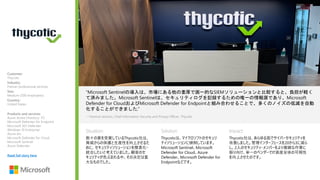 Situation: Solution: Impact:
“Microsoft Sentinelの導入は、市場にある他の重厚で画一的なSIEMソリューションと比較すると、負担が軽く
て済みました。Microsoft Sentinelは、セキュリティログを記録するための唯一の情報源であり、Microsoft
Defender for CloudおよびMicrosoft Defender for Endpointと組み合わせることで、多くのノイズの低減を自動
化することができました.”
数々の賞を受賞しているThycotic社は、
脅威からの保護と生産性を向上させるた
めに、セキュリティソリューションを簡素化・
統合したいと考えていました。顧客のセ
キュリティが危ぶまれる中、その決定は重
大なものでした。
—Terence Jackson, Chief Information Security and Privacy Officer, Thycotic
Thycoticは、マイクロソフトのセキュリ
ティソリューションに傾倒しています。
Microsoft Sentinel、Microsoft
Defender for Cloud、Azure
Defender、Microsoft Defender for
Endpointなどです。
Thycotic社は、あらゆる面でサイバーセキュリティを
改善しました。管理インターフェースを20から3に減ら
し、2人のセキュリティ・メンバーをより複雑な作業に
振り向け、単一のベンダーでIT資産全体の可視性
を向上させたのです。
Customer:
Thycotic
Industry:
Partner professional services
Size:
Medium (500 employees)
Country:
United States
Products and services:
Azure Active Directory P2
Microsoft Defender for Endpoint
Microsoft 365 Defender
Windows 10 Enterprise
Azure Arc
Microsoft Defender for Cloud
Microsoft Sentinel
Azure Defender
Read full story here
 
