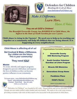 Defenders for Children
                                                                Breaking the Cycle of Abuse
                                                               www.DefendersForChildren.org


                                        Make A Diﬀerence
                                                Learn More
                                                       Have A Voice
                                They are all GODʼs Children!
       Our Beautiful Greenville County, has RANKED #1 in Child Abuse, the
              highest in the State of South Carolina for over 5 years.

Child abuse is rising in the Upstate! We need you to help us in reaching out
 together as a community and help all children that are being abused. It is
                     happening in every neighborhood.

 Child Abuse is affecting all of us!                     Organizations Currently Assisting:
 Get Involved & Make a Difference.
                                                                 Greenville County
     Our children are the future.
                                                               DSS Mentoring Program
       This is your community!

            They need YOU!                                    South Carolina Volunteer
                                                             Guardian ad Litem Program
Mission
To create, identify, and support programs                       Miracle Hill Ministries
designed to prevent child abuse and improve
the lives of children so they can become                      Generations Group Home
positive inﬂuences in our community.
                                                                    Pendleton Place
 To Learn more: www.DefendersForChildren.org
     Email: info@defendersforchildren.org                             Child’s Haven
       Contact: Toni Clark 864-787-5681
               Follow us on Facebook                                Others to be added soon


     “Defenders for Children” was founded to ﬁll voids. Organizations and service providers in the
 Upstate area are under-staffed, under-funded and over-loaded. We aspire to be a one-stop resource,
 providing assistance with some of their needs to be successful in the prevention of child abuse.
 