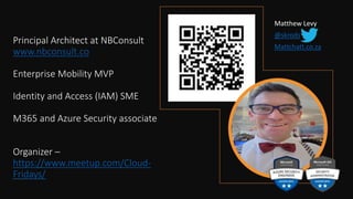 Principal Architect at NBConsult
www.nbconsult.co
Enterprise Mobility MVP
Identity and Access (IAM) SME
M365 and Azure Security associate
Organizer –
https://www.meetup.com/Cloud-
Fridays/
Matthew Levy
@skrods
Mattchatt.co.za
 
