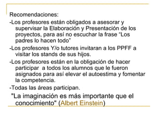Recomendaciones: -Los profesores están obligados a asesorar y supervisar la Elaboración y Presentación de los proyectos, para así no escuchar la frase “Los padres lo hacen todo” -Los profesores Y/o tutores invitaran a los PPFF a visitar los stands de sus hijos. -Los profesores están en la obligación de hacer participar  a todos los alumnos que le fueron asignados para así elevar el autoestima y fomentar la competencia. -Todas las áreas participan. "La imaginación es más importante que el conocimiento" ( Albert   Einstein )  