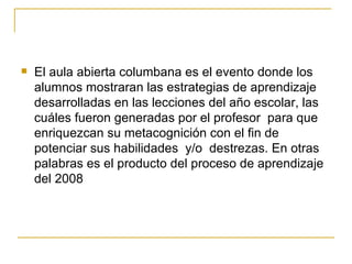 El aula abierta columbana es el evento donde los alumnos mostraran las estrategias de aprendizaje desarrolladas en las lecciones del año escolar, las cuáles fueron generadas por el profesor  para que enriquezcan su metacognición con el fin de potenciar sus habilidades  y/o  destrezas. En otras palabras es el producto del proceso de aprendizaje del 2008 