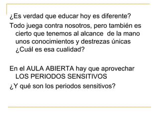 ¿Es verdad que educar hoy es diferente? Todo juega contra nosotros, pero también es cierto que tenemos al alcance  de la mano unos conocimientos y destrezas únicas ¿Cuál es esa cualidad? En el AULA ABIERTA hay que aprovechar  LOS PERIODOS SENSITIVOS ¿Y qué son los periodos sensitivos? 