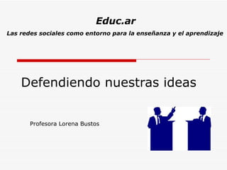 Defendiendo nuestras ideas Profesora Lorena Bustos Educ.ar Las redes sociales como entorno para la enseñanza y el aprendizaje 