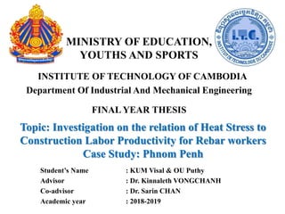 MINISTRY OF EDUCATION,
YOUTHS AND SPORTS
INSTITUTE OF TECHNOLOGY OF CAMBODIA
Department Of Industrial And Mechanical Engineering
FINAL YEAR THESIS
Topic: Investigation on the relation of Heat Stress to
Construction Labor Productivity for Rebar workers
Case Study: Phnom Penh
Student’s Name : KUM Visal & OU Puthy
Advisor : Dr. Kinnaleth VONGCHANH
Co-advisor : Dr. Sarin CHAN
Academic year : 2018-2019
 