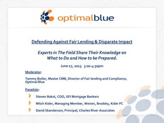 Defending Against Fair Lending & Disparate Impact
Experts in The Field Share Their Knowledge on
What to Do and How to be Prepared.
June 17, 2013 3:00-4:30pm
Moderator:
Tammy Butler, Master CMB, Director of Fair lending and Compliance,
Optimal Blue
Panelists:
Steven Bakst, COO, GFI Mortgage Bankers
Mitch Kider, Managing Member, Weiner, Brodsky, Kider PC
David Skanderson, Principal, Charles River Associates
 