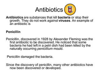 Antibiotics  Antibiotics  are substances that kill  bacteria  or stop their growth. They do not work against  viruses . An example of an antibiotic is Penicillin Penicillin, discovered in 1928 by Alexander Fleming was the first antibiotic to be discovered. He noticed that some bacteria he had left in a petri dish had been killed by the naturally occurring  penicillium  mould.   Penicillin damaged the bacteria. Since the discovery of penicillin, many other antibiotics have now been discovered or developed. 
