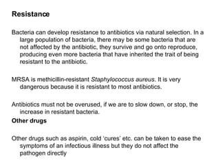 Resistance Bacteria can develop resistance to antibiotics via natural selection. In a large population of bacteria, there may be some bacteria that are not affected by the antibiotic, they survive and go onto reproduce, producing even more bacteria that have inherited the trait of being resistant to the antibiotic.   MRSA is methicillin-resistant  Staphylococcus aureus . It is very dangerous because it is resistant to most antibiotics.  Antibiotics must not be overused, if we are to slow down, or stop, the increase in resistant bacteria. Other drugs Other drugs such as aspirin, cold ‘cures’ etc. can be taken to ease the symptoms of an infectious illness but they do not affect the pathogen directly 