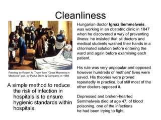 Cleanliness A simple method to reduce the risk of infection in hospitals is to ensure hygienic standards within hospitals.  Hungarian doctor  Ignaz Semmelweis , was working in an obstetric clinic in 1847 when he discovered a way of preventing illness: he insisted that all doctors and medical students washed their hands in a chlorinated solution before entering the ward and again before examining each patient.  His rule was very unpopular and opposed however hundreds of mothers' lives were saved. His theories were proved repeatedly in practice, but still most of the other doctors opposed it.  Depressed and broken-hearted Semmelweis died at age 47, of blood poisoning, one of the infections  he had been trying to fight.  Painting by Robert A. Thom from "Great Moments in Medicine" pub. by Parke Davis & Company, in 1966 