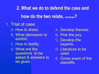 2. What we do to defend the case and    how do the two relate,  continued ? Trial of case How to dress. What demeanor to exhibit. How to testify. What are the questions  to be asked & answers to be given. Develop themes. Pick the jury. Develop the experts. Literature to be used. Cross exam of the plaintiffs. 