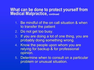 What can be done to protect yourself from Medical Malpractice,  continued Be mindful of the on call situation & when to transfer the patient Do not get too busy. If you are doing a lot of one thing, you are probably doing something wrong. Know the people upon whom you are relying for backup & for professional opinion. Determine when to consult on a particular problem or unusual situation. 