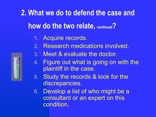 2. What we do to defend the case and    how do the two relate,  continued ? Acquire records. Research medications involved. Meet & evaluate the doctor. Figure out what is going on with the plaintiff in the case. Study the records & look for the discrepancies. Develop a list of who might be a consultant or an expert on this condition. 