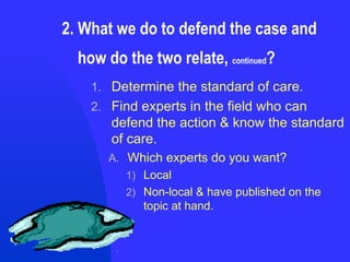 2. What we do to defend the case and    how do the two relate,  continued ? Determine the standard of care. Find experts in the field who can defend the action & know the standard of care. Which experts do you want? Local Non-local & have published on the topic at hand. 