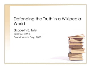 Defending the Truth in a Wikipedia World  Elisabeth E. Tully Director, OWHL Grandparents Day,  2008 