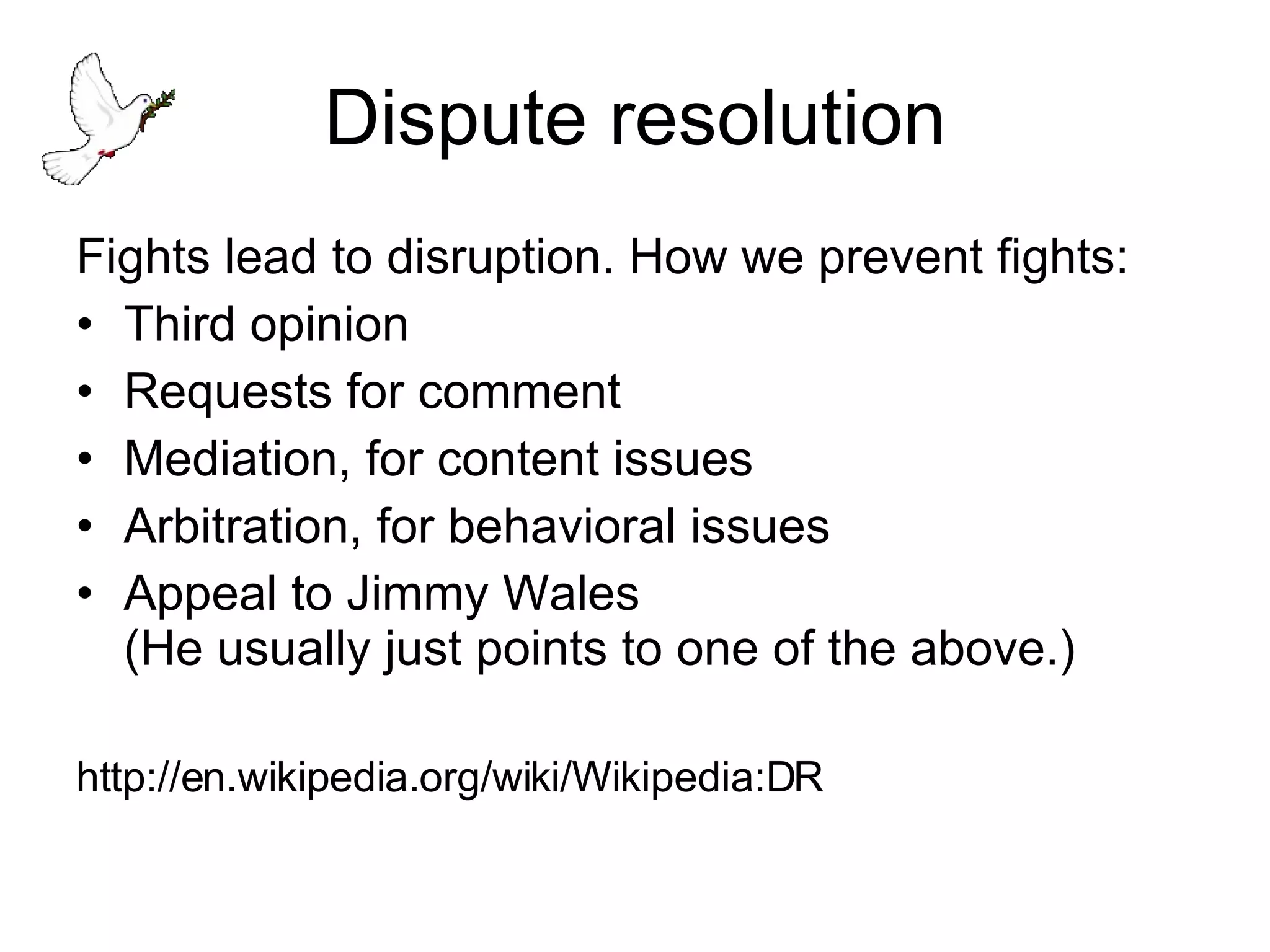 Dispute resolution Fights lead to disruption. How we prevent fights: Third opinion Requests for comment Mediation, for content issues Arbitration, for behavioral issues Appeal to Jimmy Wales  (He usually just points to one of the above.) http://en.wikipedia.org/wiki/Wikipedia:DR 