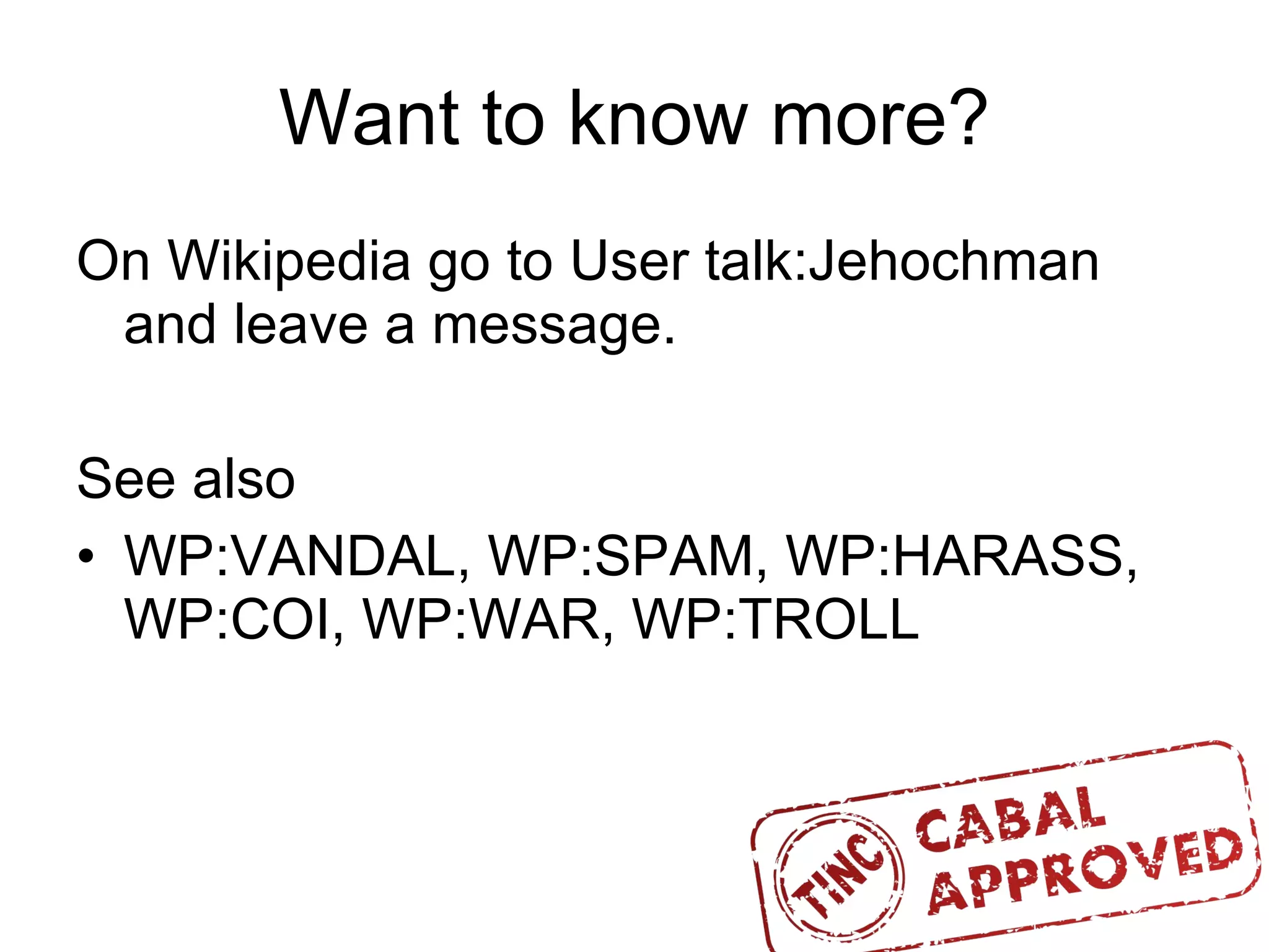 Want to know more? On Wikipedia go to User talk:Jehochman and leave a message. See also WP:VANDAL, WP:SPAM, WP:HARASS, WP:COI, WP:WAR, WP:TROLL  