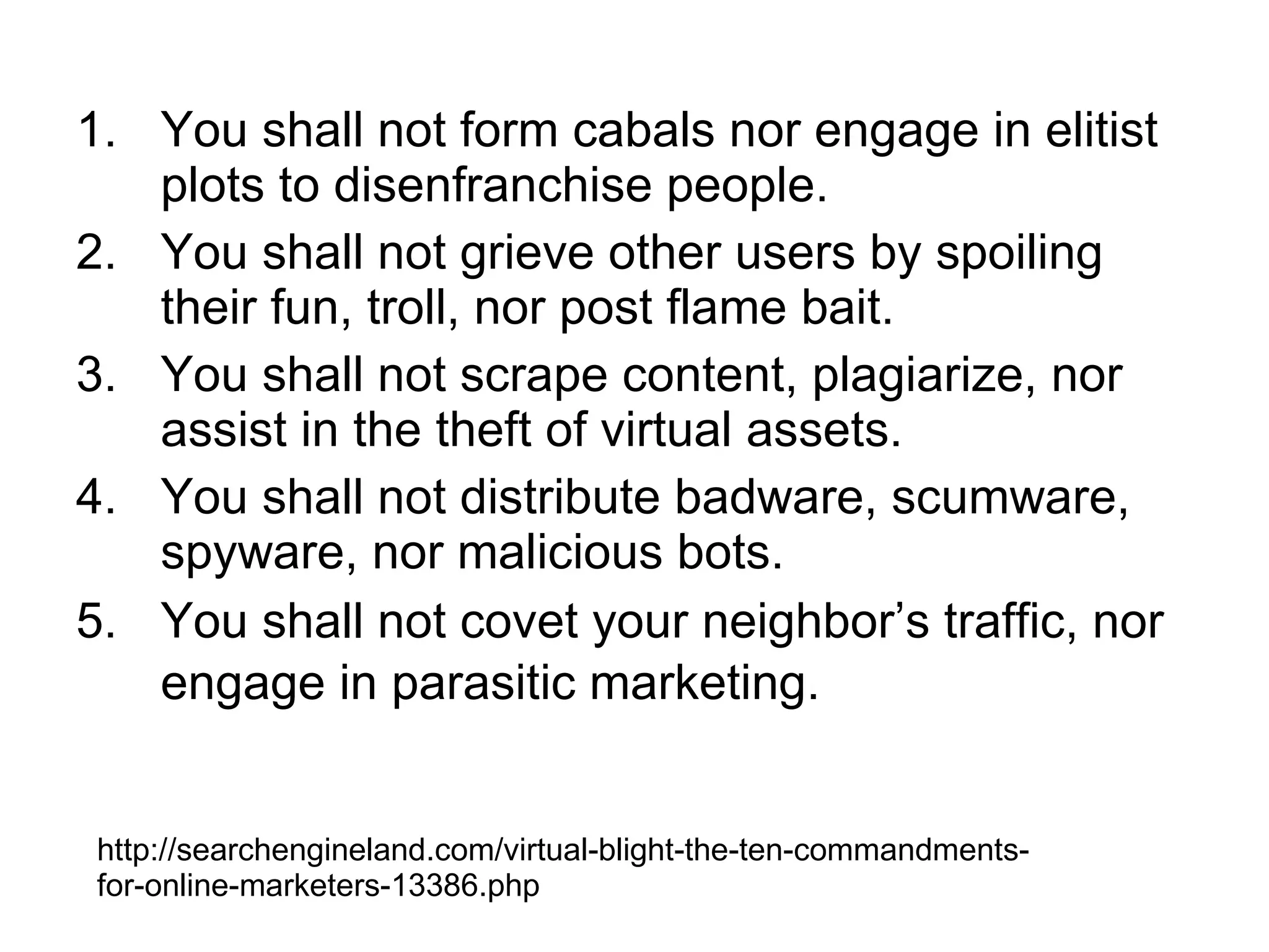 You shall not form cabals nor engage in elitist plots to disenfranchise people.  You shall not grieve other users by spoiling their fun, troll, nor post flame bait. You shall not scrape content, plagiarize, nor assist in the theft of virtual assets.  You shall not distribute badware, scumware, spyware, nor malicious bots.  You shall not covet your neighbor’s traffic, nor engage in parasitic marketing.   http://searchengineland.com/virtual-blight-the-ten-commandments-for-online-marketers-13386.php 
