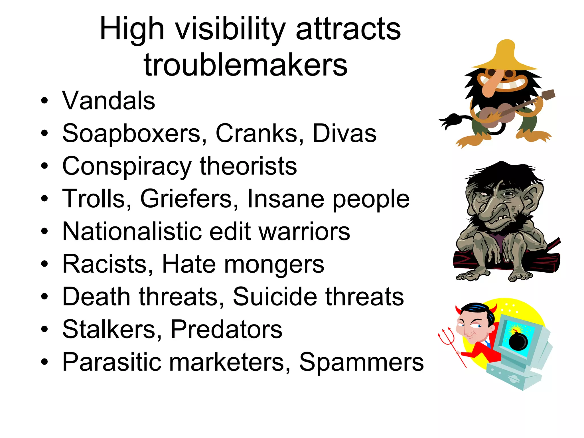 High visibility attracts troublemakers Vandals Soapboxers, Cranks, Divas Conspiracy theorists Trolls, Griefers, Insane people Nationalistic edit warriors Racists, Hate mongers Death threats, Suicide threats Stalkers, Predators Parasitic marketers, Spammers 