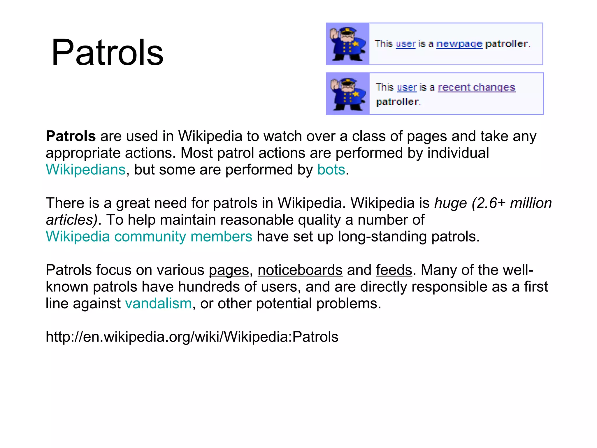 Patrols  Patrols  are used in Wikipedia to watch over a class of pages and take any appropriate actions. Most patrol actions are performed by individual  Wikipedians , but some are performed by  bots . There is a great need for patrols in Wikipedia. Wikipedia is  huge (2.6+ million articles) . To help maintain reasonable quality a number of  Wikipedia community members  have set up long-standing patrols.  Patrols focus on various  pages ,  noticeboards  and  feeds . Many of the well-known patrols have hundreds of users, and are directly responsible as a first line against  vandalism , or other potential problems. http://en.wikipedia.org/wiki/Wikipedia:Patrols 