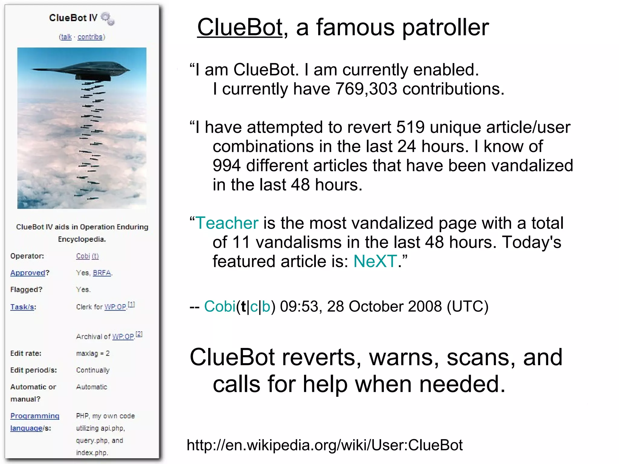 http://en.wikipedia.org/wiki/User:ClueBot ClueBot , a famous patroller ” “ I am ClueBot. I am currently enabled.  I currently have 769,303 contributions. “ I have attempted to revert 519 unique article/user combinations in the last 24 hours. I know of 994 different articles that have been vandalized in the last 48 hours. “ Teacher  is the most vandalized page with a total of 11 vandalisms in the last 48 hours. Today's featured article is:  NeXT .” --  Cobi ( t | c | b ) 09:53, 28 October 2008 (UTC)   ClueBot reverts, warns, scans, and calls for help when needed. “ 