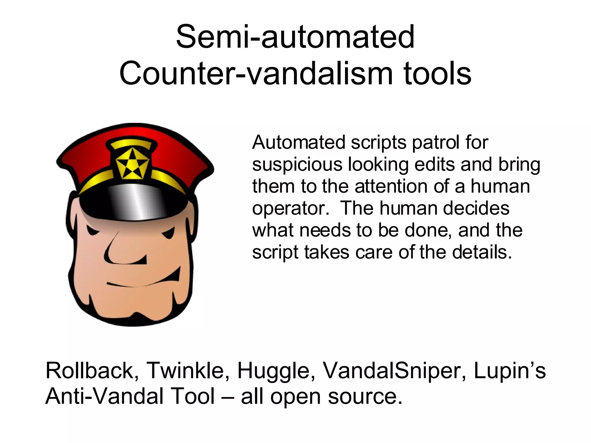 Semi-automated Counter-vandalism tools Rollback, Twinkle, Huggle, VandalSniper, Lupin’s Anti-Vandal Tool – all open source. Automated scripts patrol for suspicious looking edits and bring them to the attention of a human operator.  The human decides what needs to be done, and the script takes care of the details. 