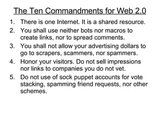 There is one Internet. It is a shared resource.  You shall use neither bots nor macros to create links, nor to spread comments. You shall not allow your advertising dollars to go to scrapers, scammers, nor spammers.  Honor your visitors. Do not sell impressions nor links to companies you do not vet.  Do not use of sock puppet accounts for vote stacking, spamming friend requests, nor other schemes.  The Ten Commandments for Web 2.0 