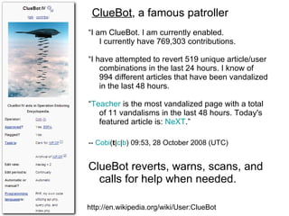 http://en.wikipedia.org/wiki/User:ClueBot ClueBot , a famous patroller ” “ I am ClueBot. I am currently enabled.  I currently have 769,303 contributions. “ I have attempted to revert 519 unique article/user combinations in the last 24 hours. I know of 994 different articles that have been vandalized in the last 48 hours. “ Teacher  is the most vandalized page with a total of 11 vandalisms in the last 48 hours. Today's featured article is:  NeXT .” --  Cobi ( t | c | b ) 09:53, 28 October 2008 (UTC)   ClueBot reverts, warns, scans, and calls for help when needed. “ 
