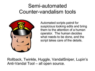 Semi-automated Counter-vandalism tools Rollback, Twinkle, Huggle, VandalSniper, Lupin’s Anti-Vandal Tool – all open source. Automated scripts patrol for suspicious looking edits and bring them to the attention of a human operator.  The human decides what needs to be done, and the script takes care of the details. 