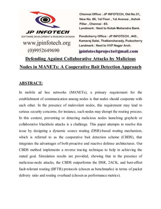 Defending Against Collaborative Attacks by Malicious
Nodes in MANETs: A Cooperative Bait Detection Approach
ABSTRACT:
In mobile ad hoc networks (MANETs), a primary requirement for the
establishment of communication among nodes is that nodes should cooperate with
each other. In the presence of malevolent nodes, this requirement may lead to
serious security concerns; for instance, such nodes may disrupt the routing process.
In this context, preventing or detecting malicious nodes launching grayhole or
collaborative blackhole attacks is a challenge. This paper attempts to resolve this
issue by designing a dynamic source routing (DSR)-based routing mechanism,
which is referred to as the cooperative bait detection scheme (CBDS), that
integrates the advantages of both proactive and reactive defense architectures. Our
CBDS method implements a reverse tracing technique to help in achieving the
stated goal. Simulation results are provided, showing that in the presence of
malicious-node attacks, the CBDS outperforms the DSR, 2ACK, and best-effort
fault-tolerant routing (BFTR) protocols (chosen as benchmarks) in terms of packet
delivery ratio and routing overhead (chosen as performance metrics).
 